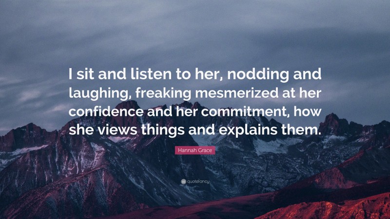 Hannah Grace Quote: “I sit and listen to her, nodding and laughing, freaking mesmerized at her confidence and her commitment, how she views things and explains them.”