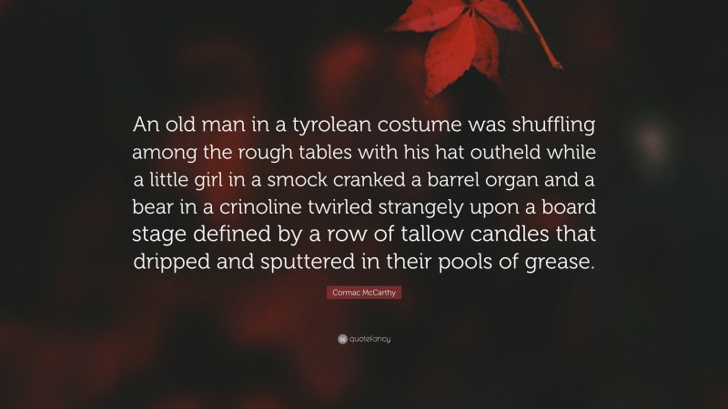 Cormac McCarthy Quote: “An old man in a tyrolean costume was shuffling among the rough tables with his hat outheld while a little girl in a smock cranked a barrel organ and a bear in a crinoline twirled strangely upon a board stage defined by a row of tallow candles that dripped and sputtered in their pools of grease.”
