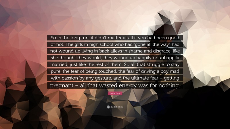 Fannie Flagg Quote: “So in the long run, it didn’t matter at all if you had been good or not. The girls in high school who had “gone all the way” had not wound up living in back alleys in shame and disgrace, like she thought they would; they wound up happily or unhappily married, just like the rest of them. So all that struggle to stay pure, the fear of being touched, the fear of driving a boy mad with passion by any gesture, and the ultimate fear – getting pregnant – all that wasted energy was for nothing.”