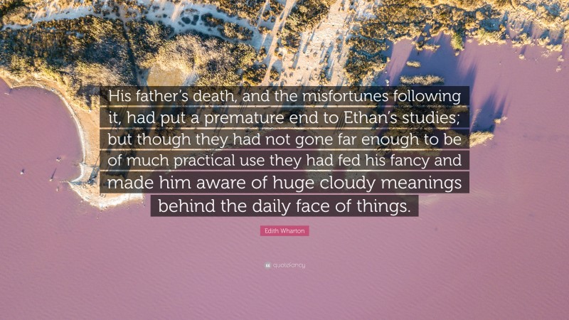 Edith Wharton Quote: “His father’s death, and the misfortunes following it, had put a premature end to Ethan’s studies; but though they had not gone far enough to be of much practical use they had fed his fancy and made him aware of huge cloudy meanings behind the daily face of things.”