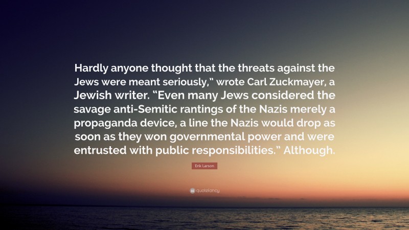 Erik Larson Quote: “Hardly anyone thought that the threats against the Jews were meant seriously,” wrote Carl Zuckmayer, a Jewish writer. “Even many Jews considered the savage anti-Semitic rantings of the Nazis merely a propaganda device, a line the Nazis would drop as soon as they won governmental power and were entrusted with public responsibilities.” Although.”