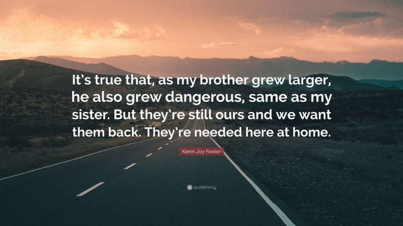 Karen Joy Fowler Quote: “It’s true that, as my brother grew larger, he also grew dangerous, same as my sister. But they’re still ours and we want them back. They’re needed here at home.”