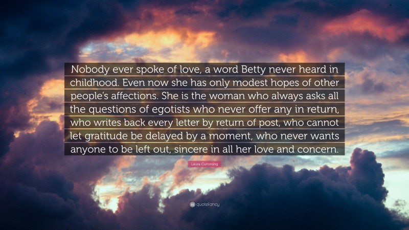 Laura Cumming Quote: “Nobody ever spoke of love, a word Betty never heard in childhood. Even now she has only modest hopes of other people’s affections. She is the woman who always asks all the questions of egotists who never offer any in return, who writes back every letter by return of post, who cannot let gratitude be delayed by a moment, who never wants anyone to be left out, sincere in all her love and concern.”