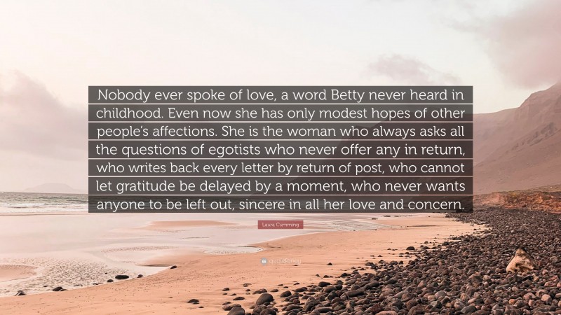 Laura Cumming Quote: “Nobody ever spoke of love, a word Betty never heard in childhood. Even now she has only modest hopes of other people’s affections. She is the woman who always asks all the questions of egotists who never offer any in return, who writes back every letter by return of post, who cannot let gratitude be delayed by a moment, who never wants anyone to be left out, sincere in all her love and concern.”