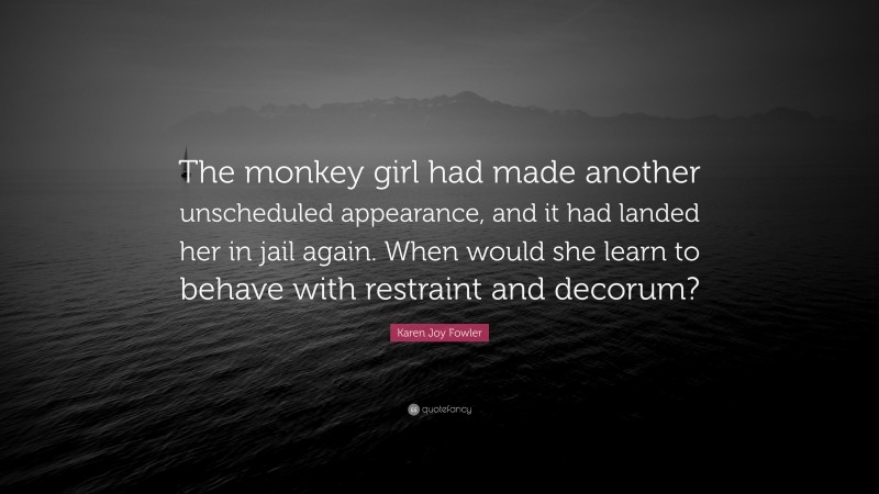 Karen Joy Fowler Quote: “The monkey girl had made another unscheduled appearance, and it had landed her in jail again. When would she learn to behave with restraint and decorum?”