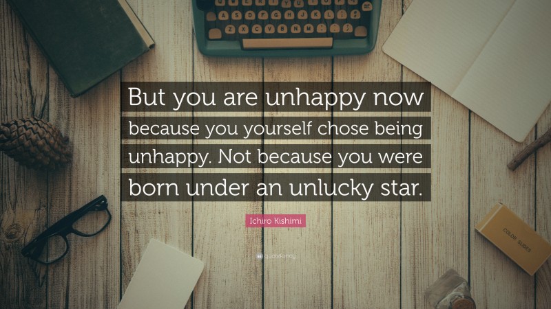 Ichiro Kishimi Quote: “But you are unhappy now because you yourself chose being unhappy. Not because you were born under an unlucky star.”