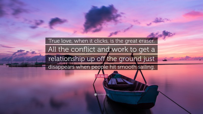 J.R. Ward Quote: “True love, when it clicks, is the great eraser. All the conflict and work to get a relationship up off the ground just disappears when people hit smooth sailing.”