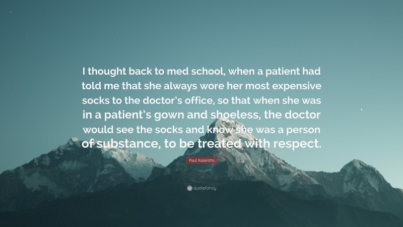 Paul Kalanithi Quote: “I thought back to med school, when a patient had told me that she always wore her most expensive socks to the doctor’s office, so that when she was in a patient’s gown and shoeless, the doctor would see the socks and know she was a person of substance, to be treated with respect.”