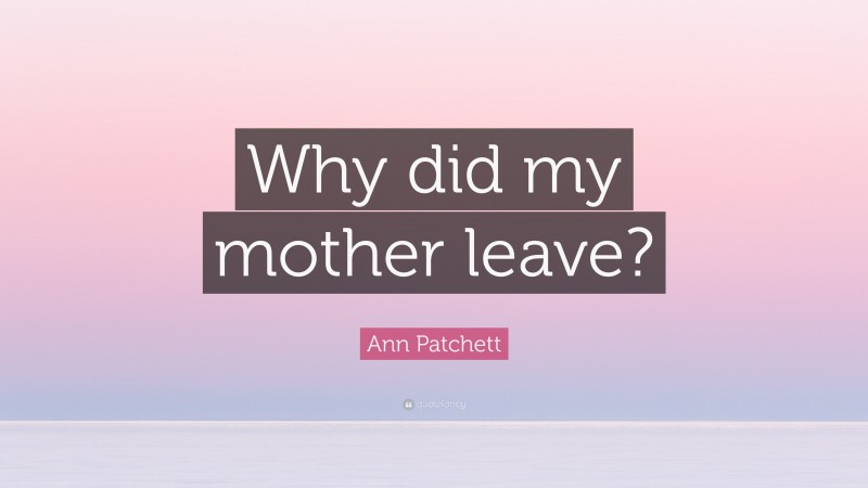 Ann Patchett Quote: “Why did my mother leave?”