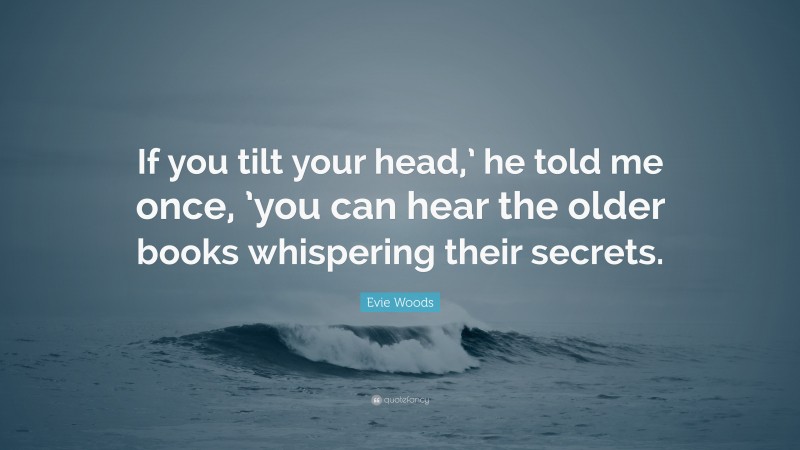 Evie Woods Quote: “If you tilt your head,’ he told me once, ’you can hear the older books whispering their secrets.”