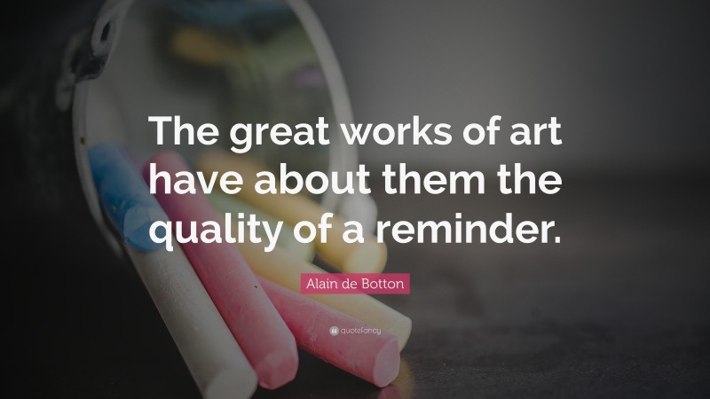 Alain de Botton Quote: “The great works of art have about them the quality of a reminder.”