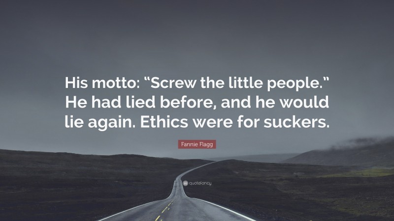 Fannie Flagg Quote: “His motto: “Screw the little people.” He had lied before, and he would lie again. Ethics were for suckers.”
