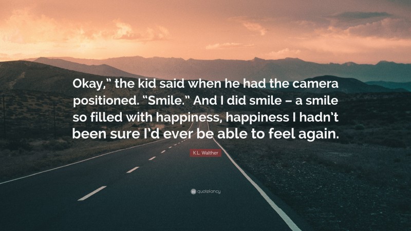 K.L. Walther Quote: “Okay,” the kid said when he had the camera positioned. “Smile.” And I did smile – a smile so filled with happiness, happiness I hadn’t been sure I’d ever be able to feel again.”