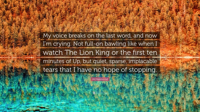 Ali Hazelwood Quote: “My voice breaks on the last word, and now I’m crying. Not full-on bawling like when I watch The Lion King or the first ten minutes of Up, but quiet, sparse, implacable tears that I have no hope of stopping.”