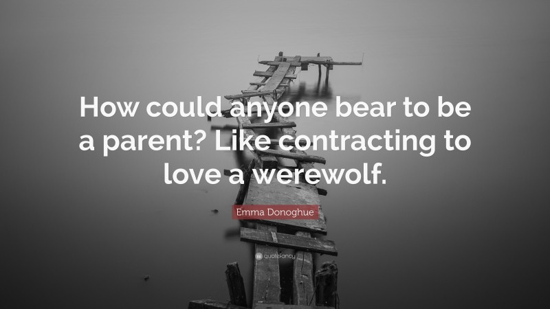 Emma Donoghue Quote: “How could anyone bear to be a parent? Like contracting to love a werewolf.”