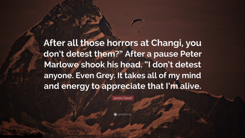 James Clavell Quote: “After all those horrors at Changi, you don’t detest them?” After a pause Peter Marlowe shook his head. “I don’t detest anyone. Even Grey. It takes all of my mind and energy to appreciate that I’m alive.”