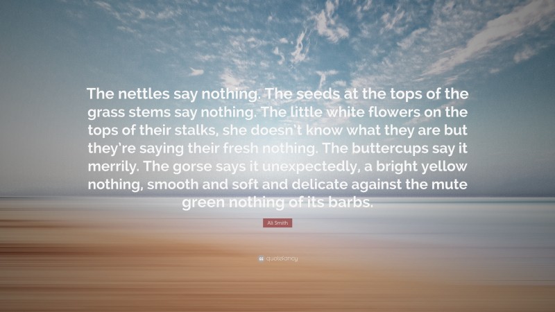 Ali Smith Quote: “The nettles say nothing. The seeds at the tops of the grass stems say nothing. The little white flowers on the tops of their stalks, she doesn’t know what they are but they’re saying their fresh nothing. The buttercups say it merrily. The gorse says it unexpectedly, a bright yellow nothing, smooth and soft and delicate against the mute green nothing of its barbs.”