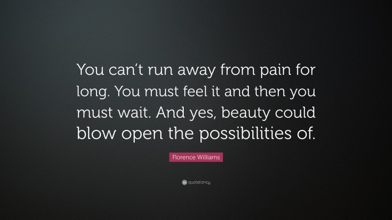 Florence Williams Quote: “You can’t run away from pain for long. You must feel it and then you must wait. And yes, beauty could blow open the possibilities of.”