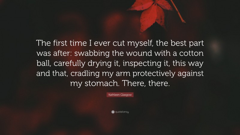 Kathleen Glasgow Quote: “The first time I ever cut myself, the best part was after: swabbing the wound with a cotton ball, carefully drying it, inspecting it, this way and that, cradling my arm protectively against my stomach. There, there.”