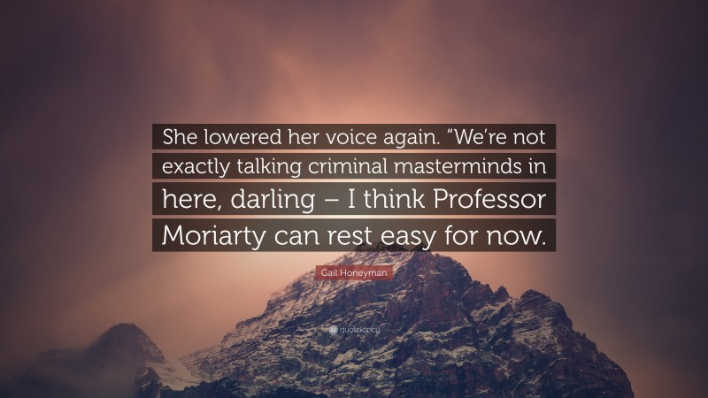 Gail Honeyman Quote: “She lowered her voice again. “We’re not exactly talking criminal masterminds in here, darling – I think Professor Moriarty can rest easy for now.”