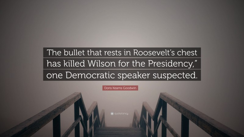 Doris Kearns Goodwin Quote: “The bullet that rests in Roosevelt’s chest has killed Wilson for the Presidency,” one Democratic speaker suspected.”