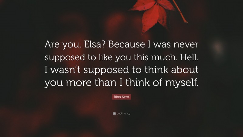 Rina Kent Quote: “Are you, Elsa? Because I was never supposed to like you this much. Hell. I wasn’t supposed to think about you more than I think of myself.”