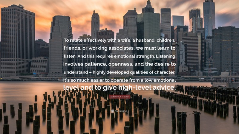 Stephen R. Covey Quote: “To relate effectively with a wife, a husband, children, friends, or working associates, we must learn to listen. And this requires emotional strength. Listening involves patience, openness, and the desire to understand – highly developed qualities of character. It’s so much easier to operate from a low emotional level and to give high-level advice.”