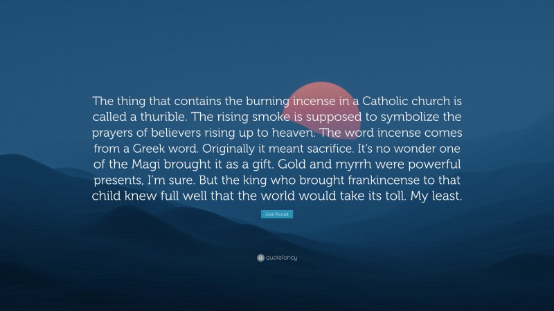 Jodi Picoult Quote: “The thing that contains the burning incense in a Catholic church is called a thurible. The rising smoke is supposed to symbolize the prayers of believers rising up to heaven. The word incense comes from a Greek word. Originally it meant sacrifice. It’s no wonder one of the Magi brought it as a gift. Gold and myrrh were powerful presents, I’m sure. But the king who brought frankincense to that child knew full well that the world would take its toll. My least.”