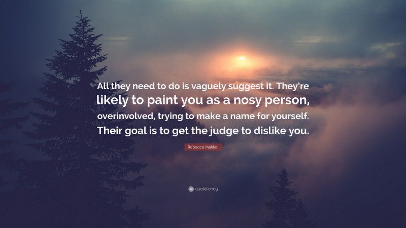 Rebecca Makkai Quote: “All they need to do is vaguely suggest it. They’re likely to paint you as a nosy person, overinvolved, trying to make a name for yourself. Their goal is to get the judge to dislike you.”