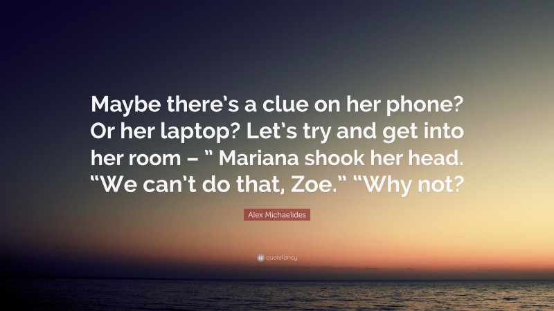Alex Michaelides Quote: “Maybe there’s a clue on her phone? Or her laptop? Let’s try and get into her room – ” Mariana shook her head. “We can’t do that, Zoe.” “Why not?”