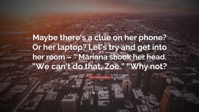 Alex Michaelides Quote: “Maybe there’s a clue on her phone? Or her laptop? Let’s try and get into her room – ” Mariana shook her head. “We can’t do that, Zoe.” “Why not?”