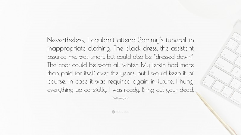 Gail Honeyman Quote: “Nevertheless, I couldn’t attend Sammy’s funeral in inappropriate clothing. The black dress, the assistant assured me, was smart, but could also be “dressed down.” The coat could be worn all winter. My jerkin had more than paid for itself over the years, but I would keep it, of course, in case it was required again in future. I hung everything up carefully. I was ready. Bring out your dead.”