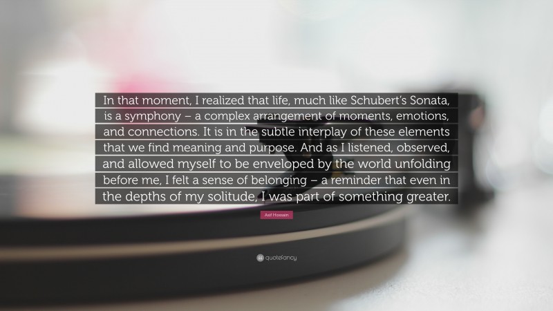 Asif Hossain Quote: “In that moment, I realized that life, much like Schubert’s Sonata, is a symphony – a complex arrangement of moments, emotions, and connections. It is in the subtle interplay of these elements that we find meaning and purpose. And as I listened, observed, and allowed myself to be enveloped by the world unfolding before me, I felt a sense of belonging – a reminder that even in the depths of my solitude, I was part of something greater.”