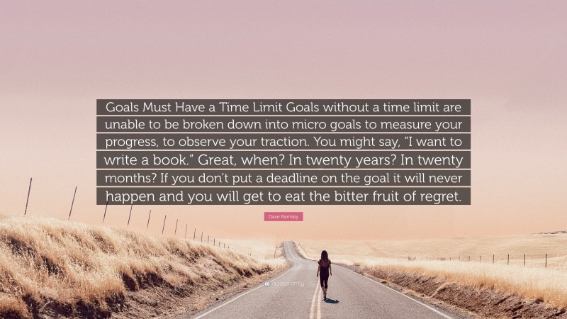 Dave Ramsey Quote: “Goals Must Have a Time Limit Goals without a time limit are unable to be broken down into micro goals to measure your progress, to observe your traction. You might say, “I want to write a book.” Great, when? In twenty years? In twenty months? If you don’t put a deadline on the goal it will never happen and you will get to eat the bitter fruit of regret.”
