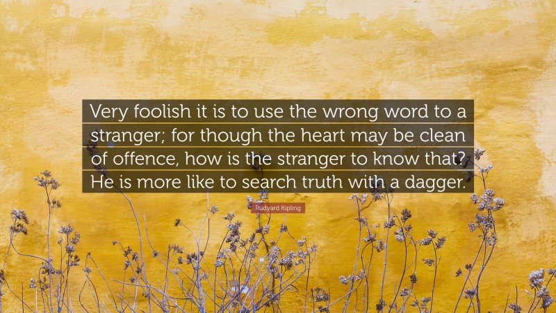 Rudyard Kipling Quote: “Very foolish it is to use the wrong word to a stranger; for though the heart may be clean of offence, how is the stranger to know that? He is more like to search truth with a dagger.”