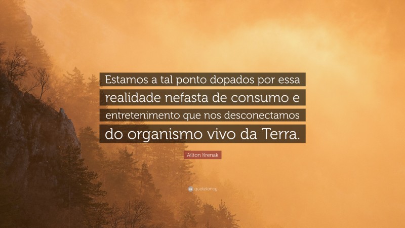 Ailton Krenak Quote: “Estamos a tal ponto dopados por essa realidade nefasta de consumo e entretenimento que nos desconectamos do organismo vivo da Terra.”