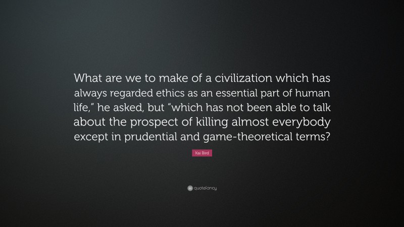 Kai Bird Quote: “What are we to make of a civilization which has always regarded ethics as an essential part of human life,” he asked, but “which has not been able to talk about the prospect of killing almost everybody except in prudential and game-theoretical terms?”