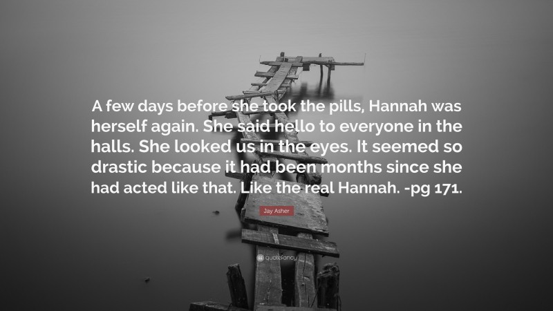 Jay Asher Quote: “A few days before she took the pills, Hannah was herself again. She said hello to everyone in the halls. She looked us in the eyes. It seemed so drastic because it had been months since she had acted like that. Like the real Hannah. -pg 171.”