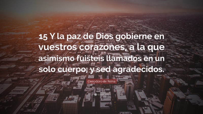 Casiodoro de Reina Quote: “15 Y la paz de Dios gobierne en vuestros corazones, a la que asimismo fuisteis llamados en un solo cuerpo; y sed agradecidos.”