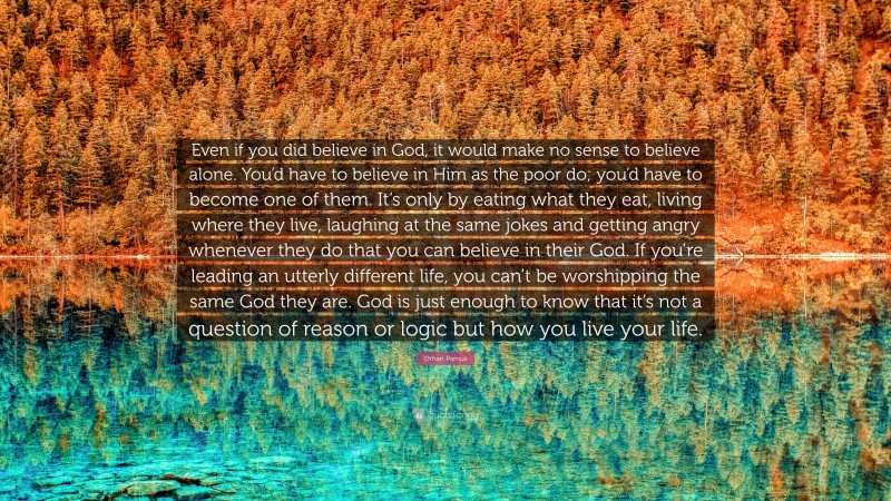 Orhan Pamuk Quote: “Even if you did believe in God, it would make no sense to believe alone. You’d have to believe in Him as the poor do; you’d have to become one of them. It’s only by eating what they eat, living where they live, laughing at the same jokes and getting angry whenever they do that you can believe in their God. If you’re leading an utterly different life, you can’t be worshipping the same God they are. God is just enough to know that it’s not a question of reason or logic but how you live your life.”