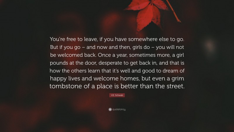 V.E. Schwab Quote: “You’re free to leave, if you have somewhere else to go. But if you go – and now and then, girls do – you will not be welcomed back. Once a year, sometimes more, a girl pounds at the door, desperate to get back in, and that is how the others learn that it’s well and good to dream of happy lives and welcome homes, but even a grim tombstone of a place is better than the street.”