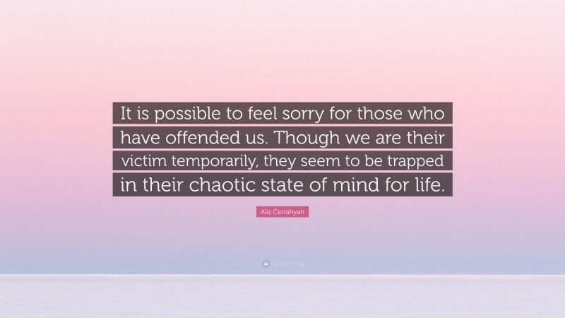 Alis Cerrahyan Quote: “It is possible to feel sorry for those who have offended us. Though we are their victim temporarily, they seem to be trapped in their chaotic state of mind for life.”
