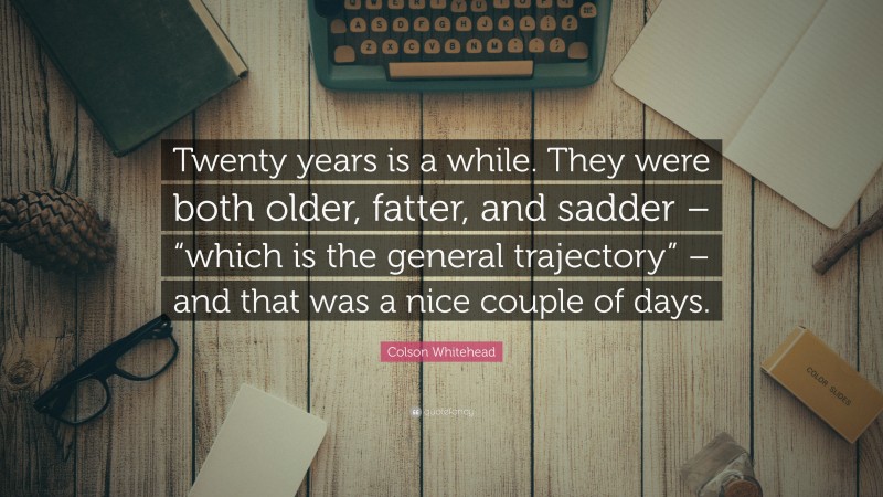 Colson Whitehead Quote: “Twenty years is a while. They were both older, fatter, and sadder – “which is the general trajectory” – and that was a nice couple of days.”