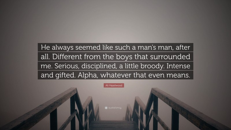 Ali Hazelwood Quote: “He always seemed like such a man’s man, after all. Different from the boys that surrounded me. Serious, disciplined, a little broody. Intense and gifted. Alpha, whatever that even means.”