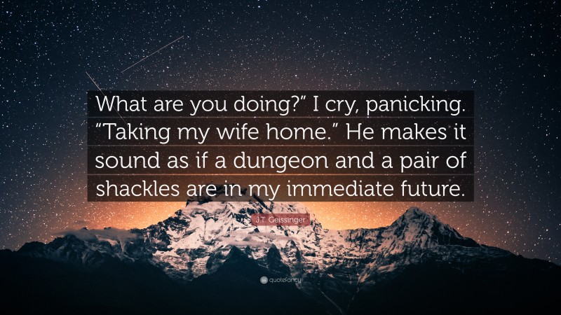 J.T. Geissinger Quote: “What are you doing?” I cry, panicking. “Taking my wife home.” He makes it sound as if a dungeon and a pair of shackles are in my immediate future.”