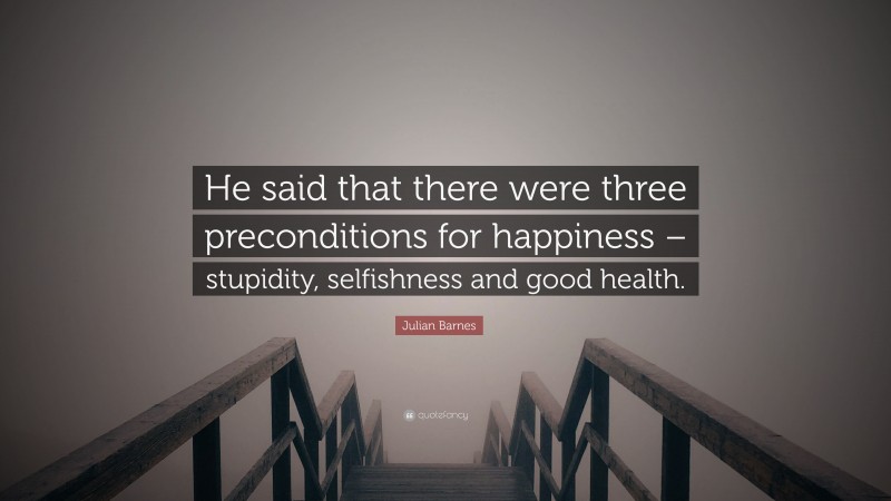 Julian Barnes Quote: “He said that there were three preconditions for happiness – stupidity, selfishness and good health.”