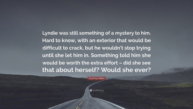 Courtney Walsh Quote: “Lyndie was still something of a mystery to him. Hard to know, with an exterior that would be difficult to crack, but he wouldn’t stop trying until she let him in. Something told him she would be worth the extra effort – did she see that about herself? Would she ever?”