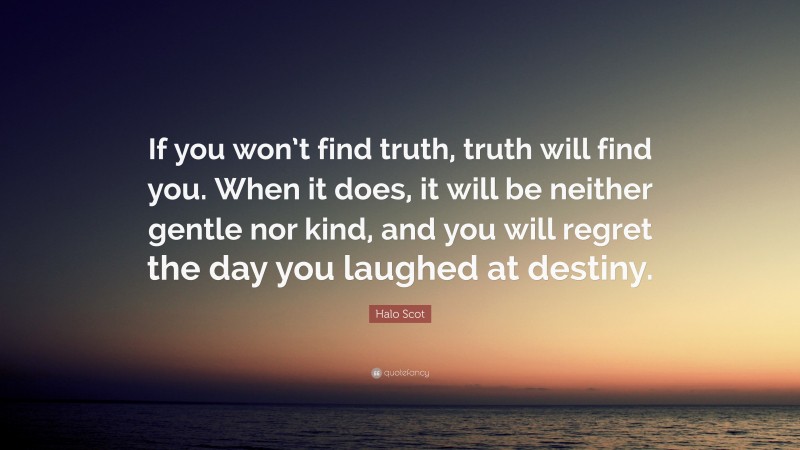 Halo Scot Quote: “If you won’t find truth, truth will find you. When it does, it will be neither gentle nor kind, and you will regret the day you laughed at destiny.”