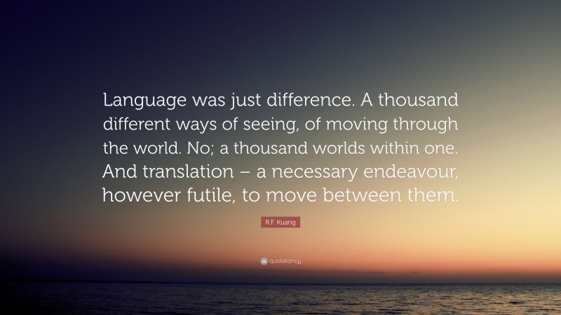 R.F. Kuang Quote: “Language was just difference. A thousand different ways of seeing, of moving through the world. No; a thousand worlds within one. And translation – a necessary endeavour, however futile, to move between them.”