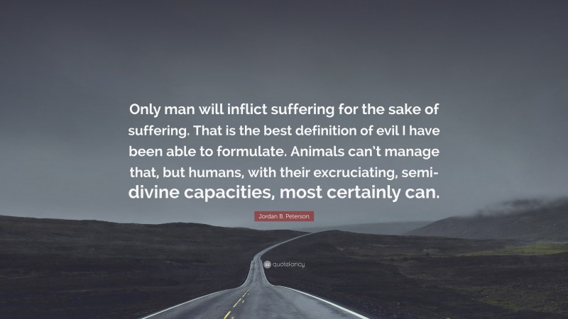 Jordan B. Peterson Quote: “Only man will inflict suffering for the sake of suffering. That is the best definition of evil I have been able to formulate. Animals can’t manage that, but humans, with their excruciating, semi-divine capacities, most certainly can.”